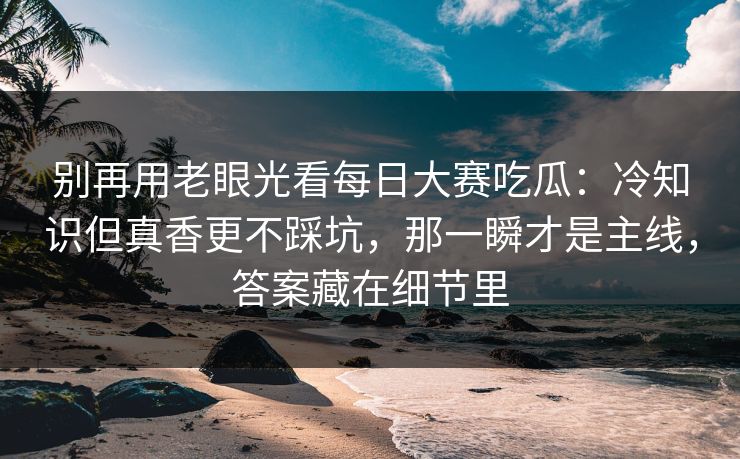 别再用老眼光看每日大赛吃瓜：冷知识但真香更不踩坑，那一瞬才是主线，答案藏在细节里