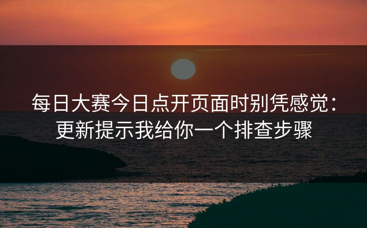 每日大赛今日点开页面时别凭感觉：更新提示我给你一个排查步骤